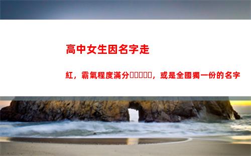 高中女生因名字走紅，霸氣程度滿分，或是全國獨一份的名字(高中女生穿越到古代的電視劇名字)